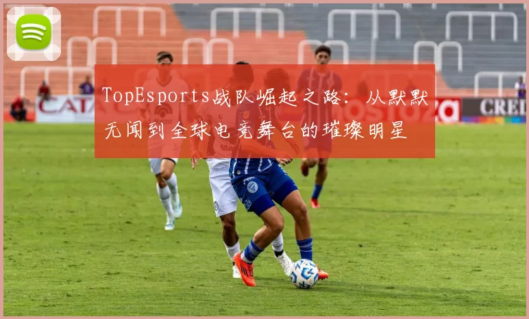 TopEsports战队崛起之路：从默默无闻到全球电竞舞台的璀璨明星