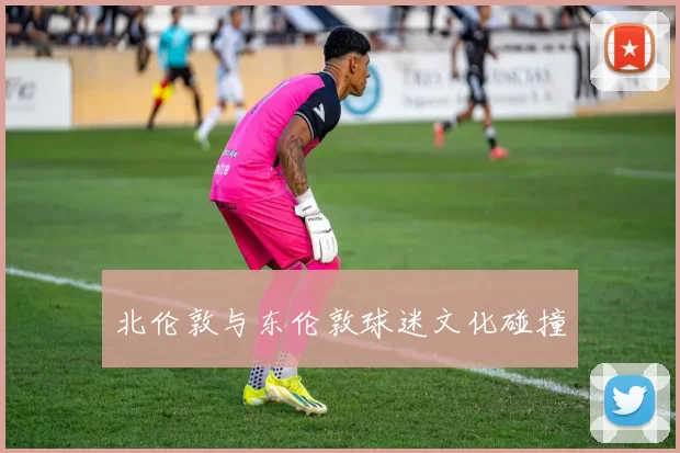 北伦敦与东伦敦球迷文化碰撞
