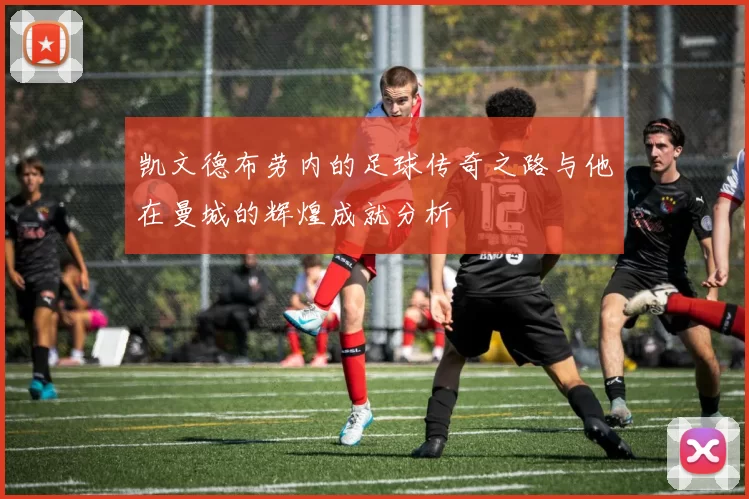 凯文德布劳内的足球传奇之路与他在曼城的辉煌成就分析