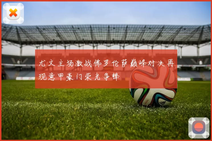 尤文主场激战佛罗伦萨巅峰对决再现意甲豪门荣光争锋