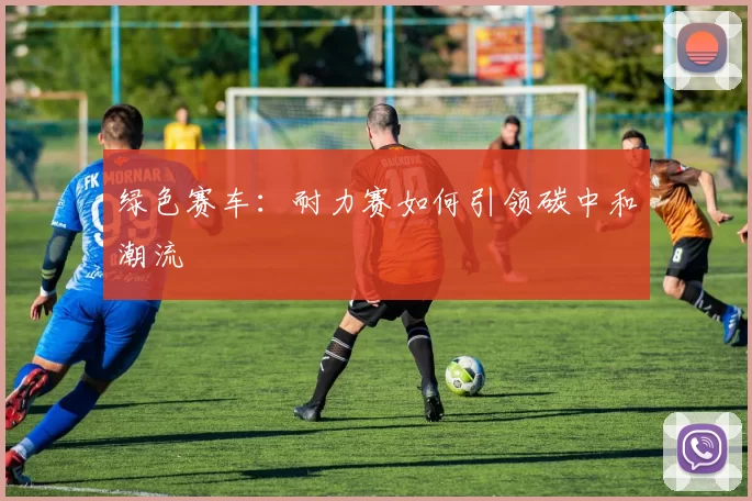 绿色赛车：耐力赛如何引领碳中和潮流