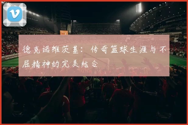 德克诺维茨基：传奇篮球生涯与不屈精神的完美结合