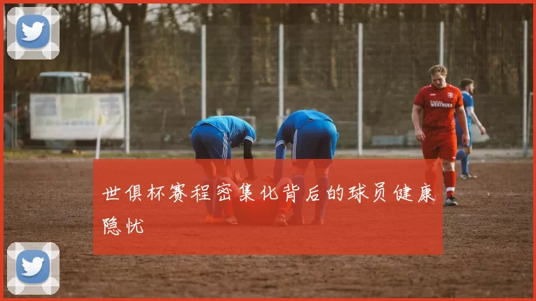 世俱杯赛程密集化背后的球员健康隐忧