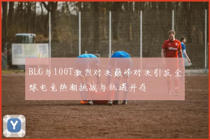 BLG与100T激烈对决巅峰对决引发全球电竞热潮挑战与机遇并存