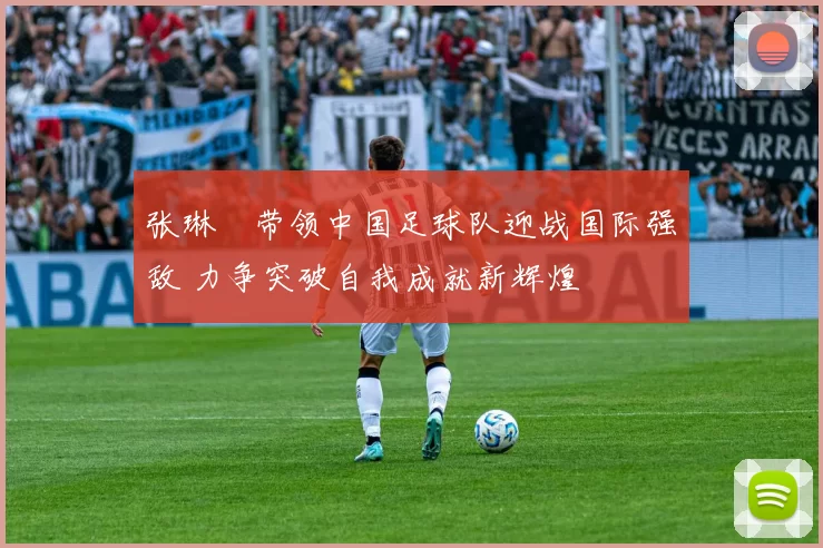 张琳芃带领中国足球队迎战国际强敌 力争突破自我成就新辉煌