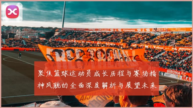 聚焦篮球运动员成长历程与赛场精神风貌的全面深度解析与展望未来