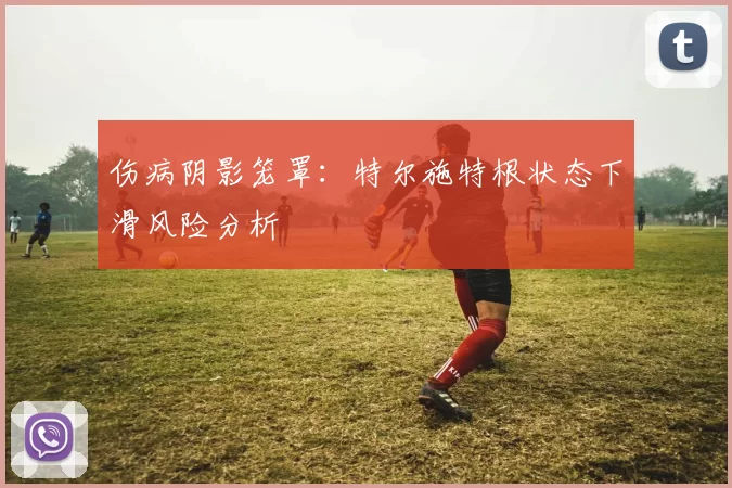 伤病阴影笼罩：特尔施特根状态下滑风险分析