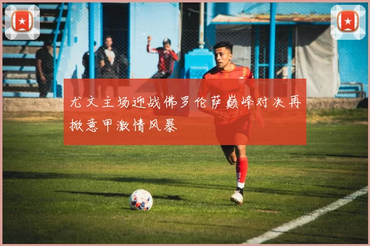 尤文主场迎战佛罗伦萨巅峰对决再掀意甲激情风暴