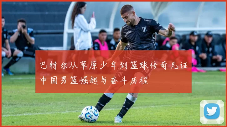 巴特尔从草原少年到篮球传奇见证中国男篮崛起与奋斗历程