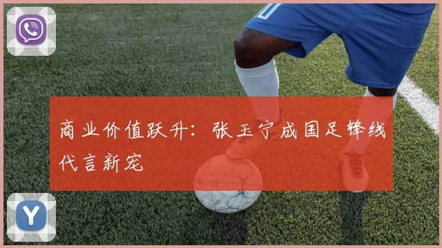 商业价值跃升：张玉宁成国足锋线代言新宠