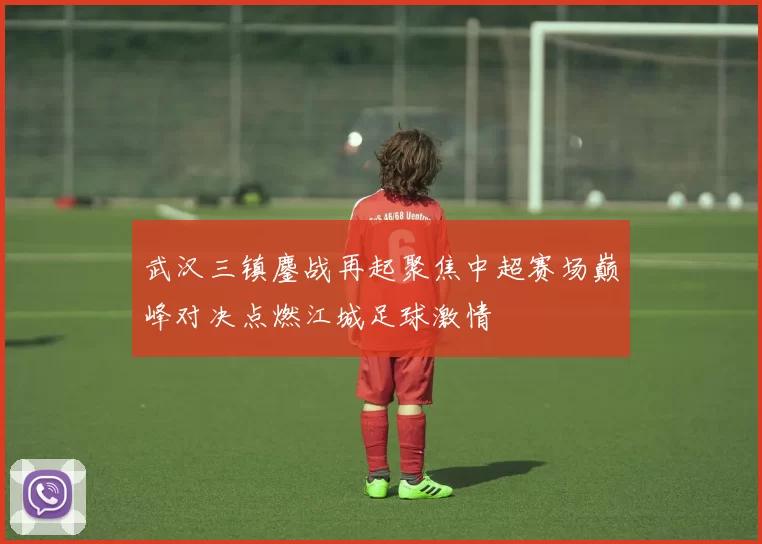 武汉三镇鏖战再起聚焦中超赛场巅峰对决点燃江城足球激情