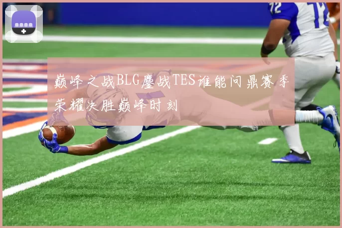 巅峰之战BLG鏖战TES谁能问鼎赛季荣耀决胜巅峰时刻