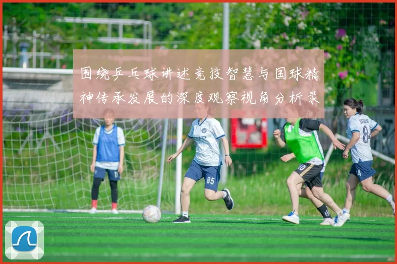 围绕乒乓球讲述竞技智慧与国球精神传承发展的深度观察视角分析录