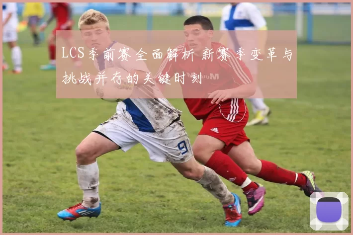 LCS季前赛全面解析 新赛季变革与挑战并存的关键时刻