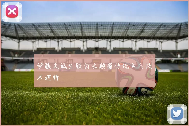 伊藤美诚生胶打法颠覆传统乒乓技术逻辑